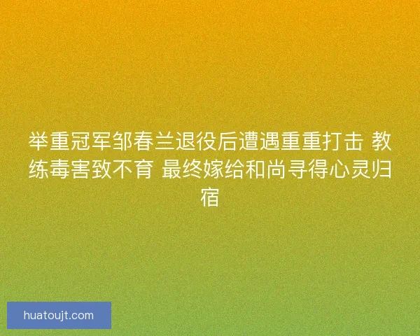 举重冠军邹春兰退役后遭遇重重打击 教练毒害致不育 最终嫁给和尚寻得心灵归宿