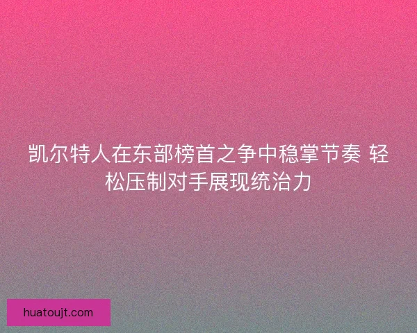 凯尔特人在东部榜首之争中稳掌节奏 轻松压制对手展现统治力