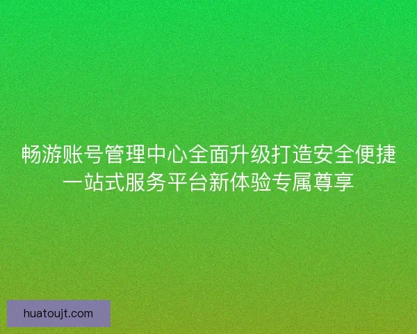 畅游账号管理中心全面升级打造安全便捷一站式服务平台新体验专属尊享