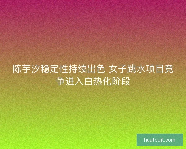 陈芋汐稳定性持续出色 女子跳水项目竞争进入白热化阶段