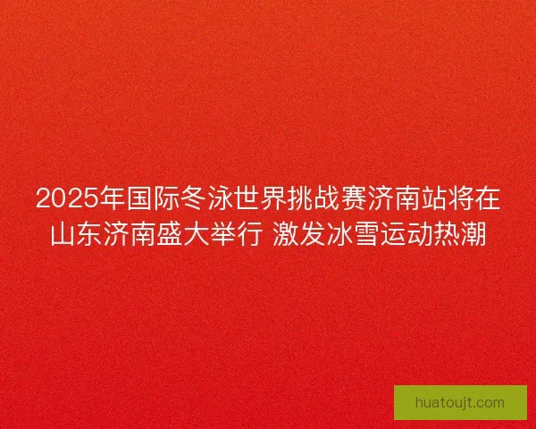 2025年国际冬泳世界挑战赛济南站将在山东济南盛大举行 激发冰雪运动热潮