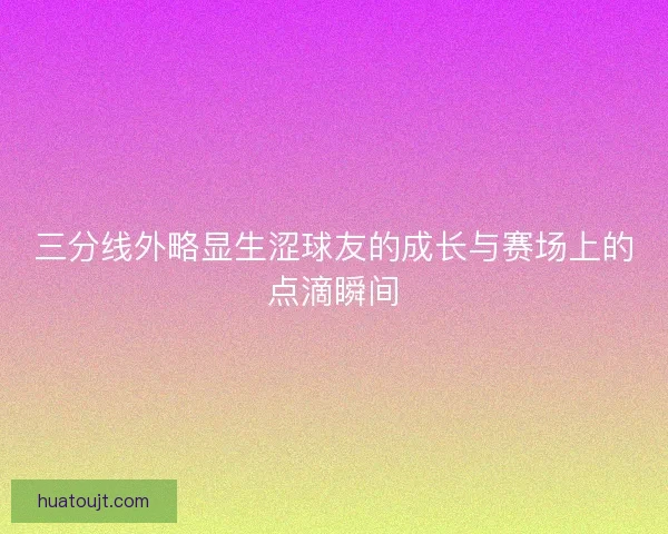 三分线外略显生涩球友的成长与赛场上的点滴瞬间 三分线外略显生涩球友的成长与赛场上的点滴瞬间