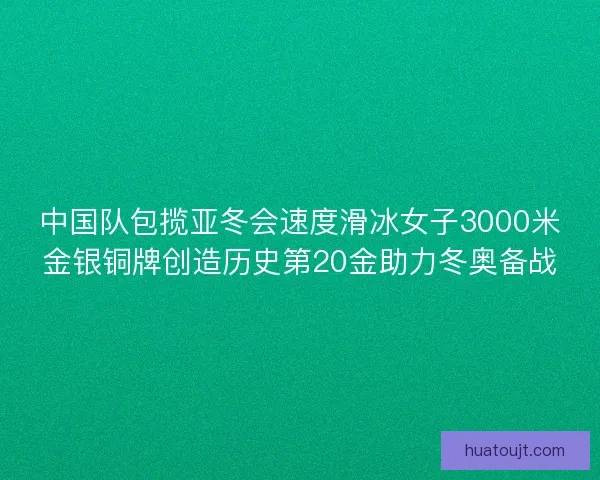 中国队包揽亚冬会速度滑冰女子3000米金银铜牌创造历史第20金助力冬奥备战 中国队包揽亚冬会速度滑冰女子3000米金银铜牌创造历史第20金助力冬奥备战