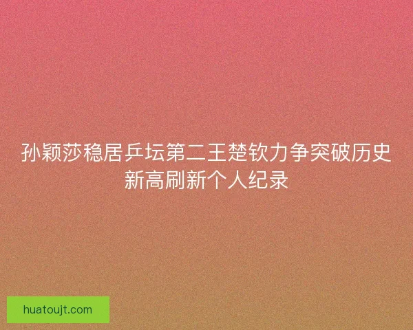 孙颖莎稳居乒坛第二王楚钦力争突破历史新高刷新个人纪录