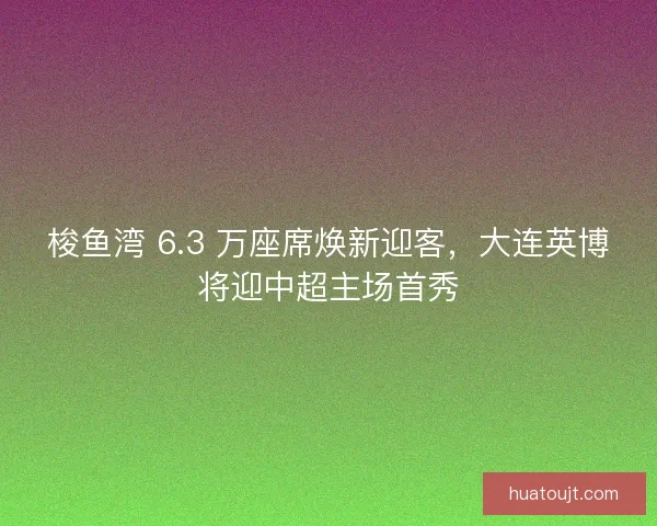 梭鱼湾 6.3 万座席焕新迎客，大连英博将迎中超主场首秀