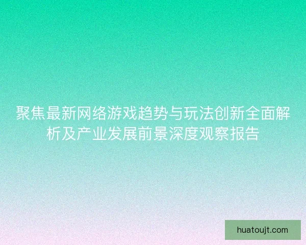 聚焦最新网络游戏趋势与玩法创新全面解析及产业发展前景深度观察报告