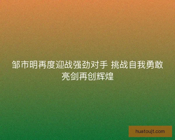 邹市明再度迎战强劲对手 挑战自我勇敢亮剑再创辉煌 邹市明再度迎战强劲对手 挑战自我勇敢亮剑再创辉煌