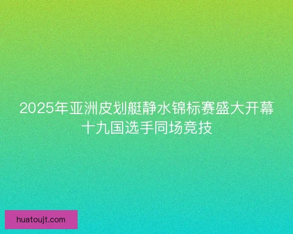 2025年亚洲皮划艇静水锦标赛盛大开幕十九国选手同场竞技