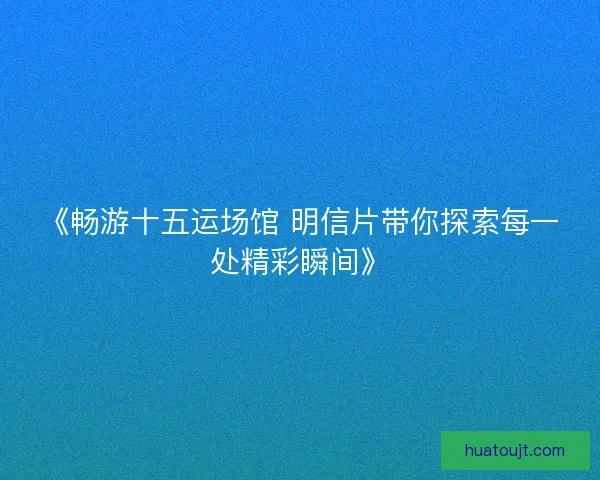 《畅游十五运场馆 明信片带你探索每一处精彩瞬间》 《畅游十五运场馆 明信片带你探索每一处精彩瞬间》