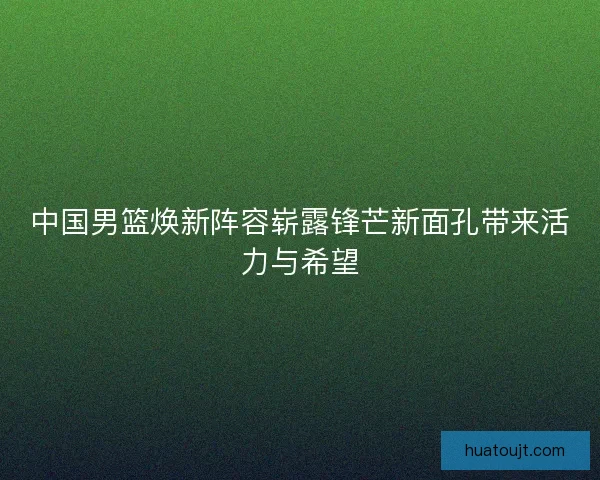 中国男篮焕新阵容崭露锋芒新面孔带来活力与希望