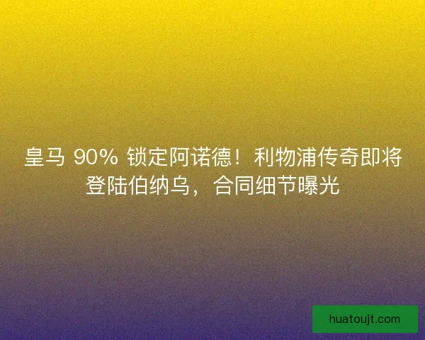 皇马 90% 锁定阿诺德！利物浦传奇即将登陆伯纳乌，合同细节曝光
