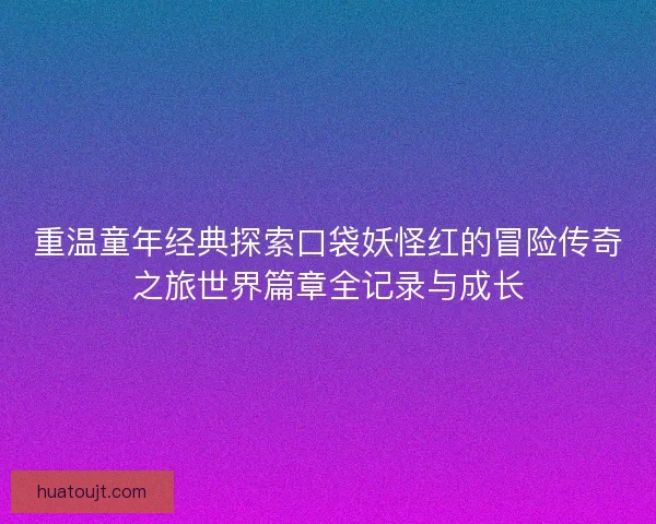 重温童年经典探索口袋妖怪红的冒险传奇之旅世界篇章全记录与成长 重温童年经典探索口袋妖怪红的冒险传奇之旅世界篇章全记录与成长