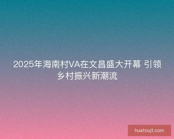2025年海南村VA在文昌盛大开幕 引领乡村振兴新潮流