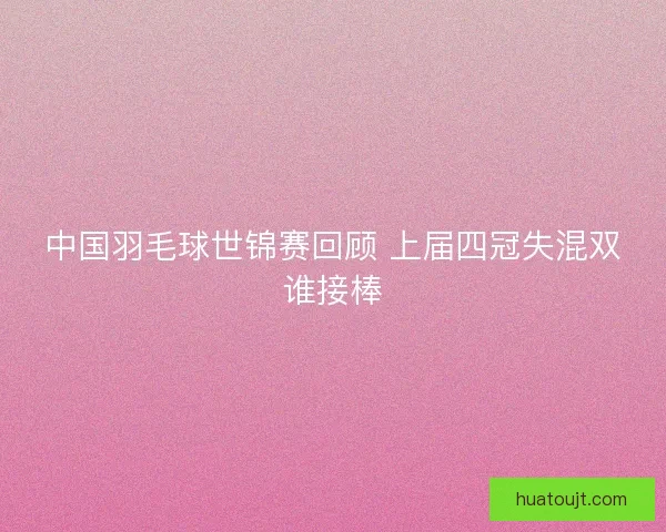 中国羽毛球世锦赛回顾 上届四冠失混双谁接棒