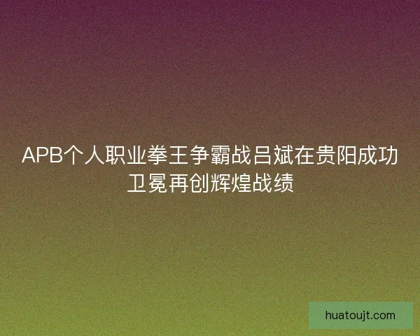 APB个人职业拳王争霸战吕斌在贵阳成功卫冕再创辉煌战绩 APB个人职业拳王争霸战吕斌在贵阳成功卫冕再创辉煌战绩