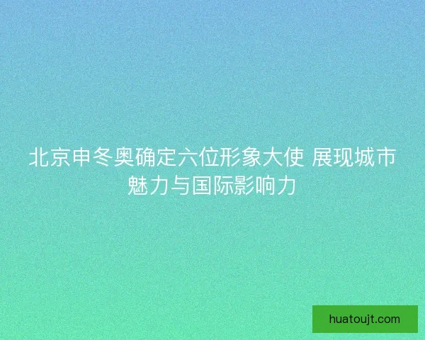 北京申冬奥确定六位形象大使 展现城市魅力与国际影响力 北京申冬奥确定六位形象大使 展现城市魅力与国际影响力
