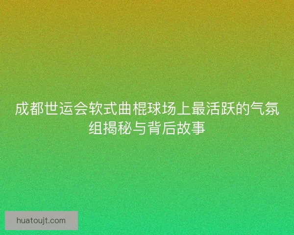 成都世运会软式曲棍球场上最活跃的气氛组揭秘与背后故事 成都世运会软式曲棍球场上最活跃的气氛组揭秘与背后故事