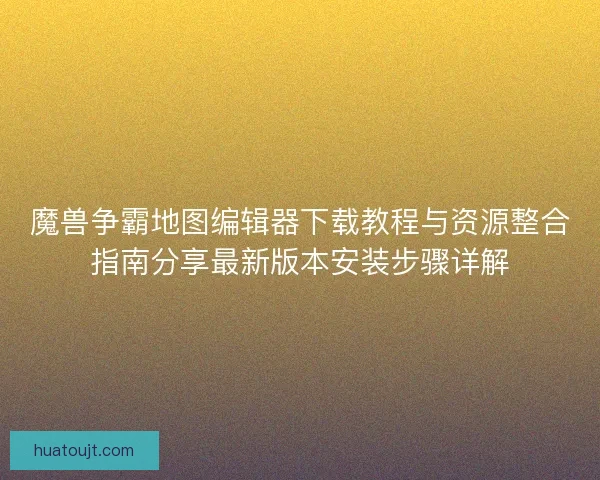 魔兽争霸地图编辑器下载教程与资源整合指南分享最新版本安装步骤详解
