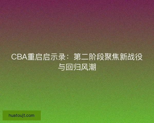 CBA重启启示录:第二阶段聚焦新战役与回归风潮 CBA重启启示录:第二阶段聚焦新战役与回归风潮