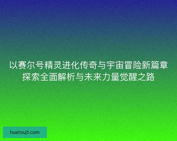 以赛尔号精灵进化传奇与宇宙冒险新篇章探索全面解析与未来力量觉醒之路