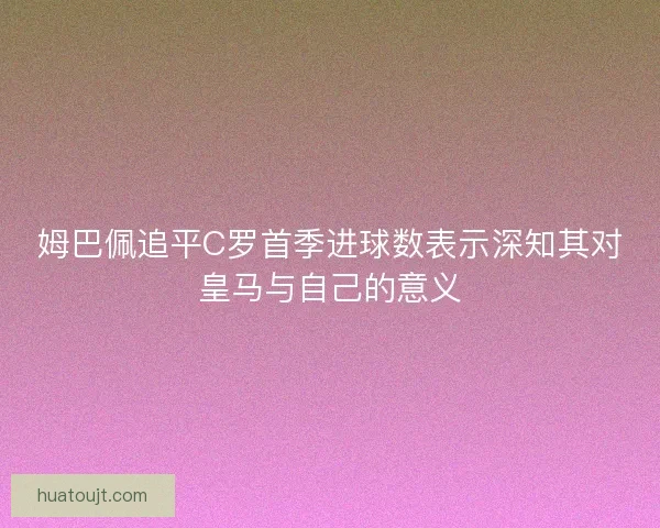 姆巴佩追平C罗首季进球数表示深知其对皇马与自己的意义