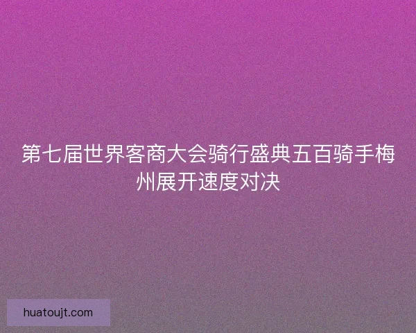 第七届世界客商大会骑行盛典五百骑手梅州展开速度对决