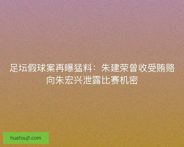 足坛假球案再曝猛料：朱建荣曾收受贿赂向朱宏兴泄露比赛机密
