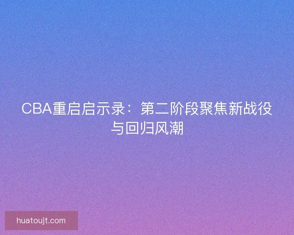 CBA重启启示录:第二阶段聚焦新战役与回归风潮 CBA重启启示录:第二阶段聚焦新战役与回归风潮