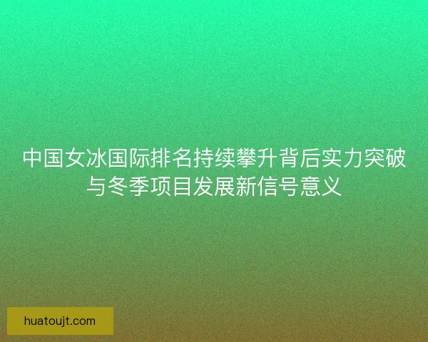 中国女冰国际排名持续攀升背后实力突破与冬季项目发展新信号意义