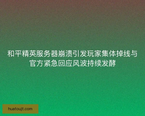 和平精英服务器崩溃引发玩家集体掉线与官方紧急回应风波持续发酵