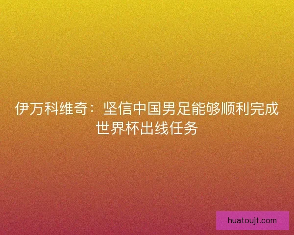伊万科维奇：坚信中国男足能够顺利完成世界杯出线任务