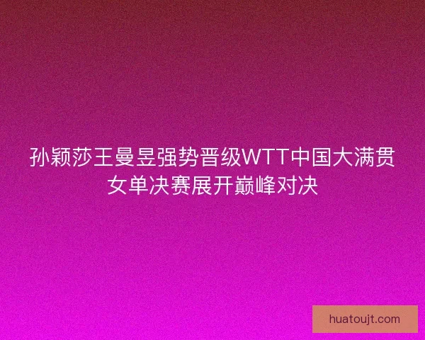 孙颖莎王曼昱强势晋级WTT中国大满贯女单决赛展开巅峰对决