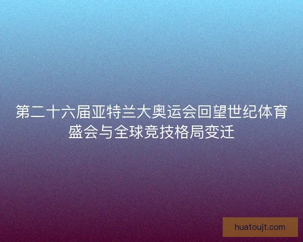 第二十六届亚特兰大奥运会回望世纪体育盛会与全球竞技格局变迁