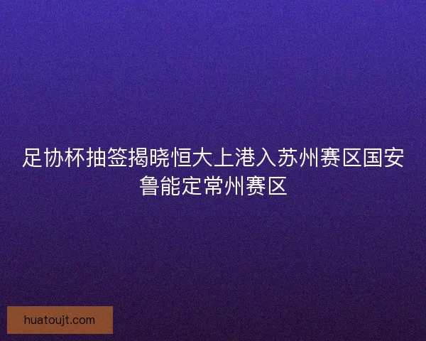 足协杯抽签揭晓恒大上港入苏州赛区国安鲁能定常州赛区