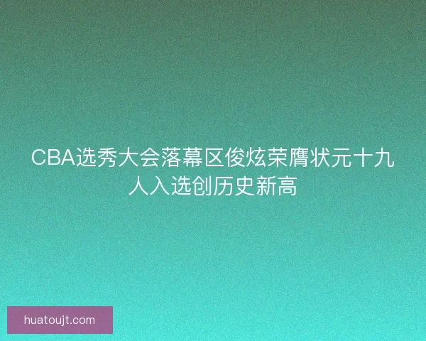 CBA选秀大会落幕区俊炫荣膺状元十九人入选创历史新高 CBA选秀大会落幕区俊炫荣膺状元十九人入选创历史新高