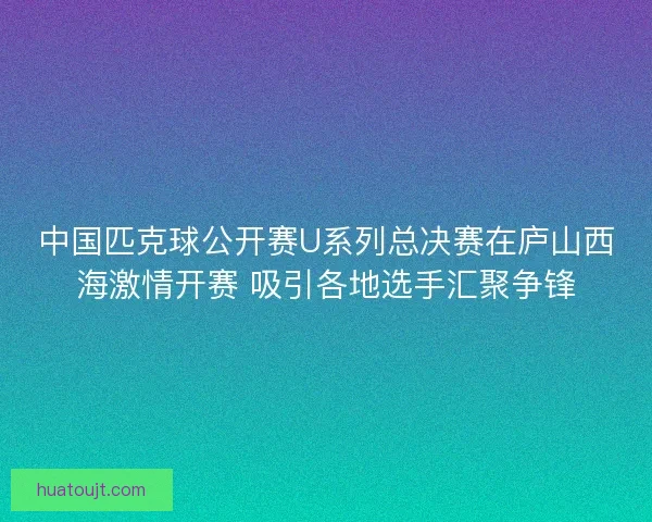 中国匹克球公开赛U系列总决赛在庐山西海激情开赛 吸引各地选手汇聚争锋 中国匹克球公开赛U系列总决赛在庐山西海激情开赛 吸引各地选手汇聚争锋