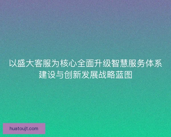 以盛大客服为核心全面升级智慧服务体系建设与创新发展战略蓝图 以盛大客服为核心全面升级智慧服务体系建设与创新发展战略蓝图