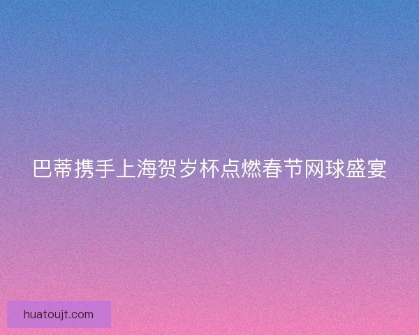 巴蒂携手上海贺岁杯点燃春节网球盛宴