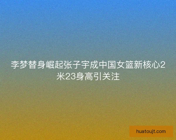 李梦替身崛起张子宇成中国女篮新核心2米23身高引关注 李梦替身崛起张子宇成中国女篮新核心2米23身高引关注