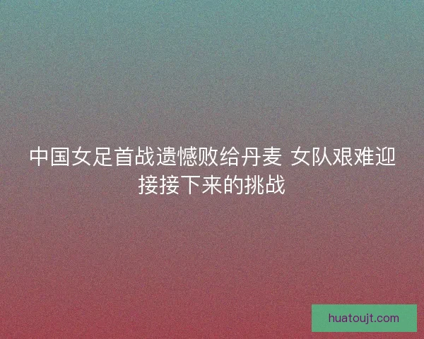 中国女足首战遗憾败给丹麦 女队艰难迎接接下来的挑战 中国女足首战遗憾败给丹麦 女队艰难迎接接下来的挑战